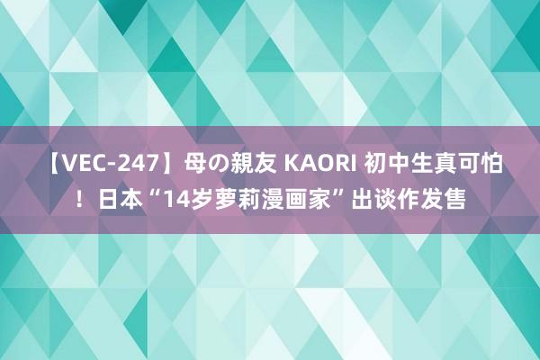 【VEC-247】母の親友 KAORI 初中生真可怕！日本“14岁萝莉漫画家”出谈作发售