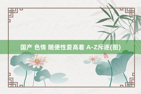 国产 色情 随便性爱高着 A-Z斥逐(图)