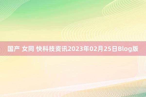 国产 女同 快科技资讯2023年02月25日Blog版