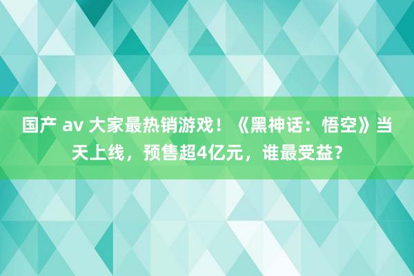 国产 av 大家最热销游戏！《黑神话：悟空》当天上线，预售超4亿元，谁最受益？