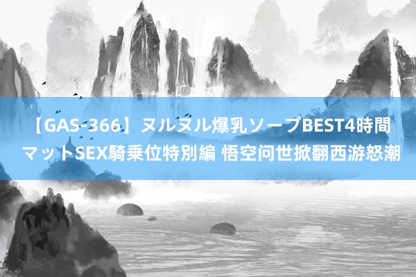 【GAS-366】ヌルヌル爆乳ソープBEST4時間 マットSEX騎乗位特別編 悟空问世掀翻西游怒潮