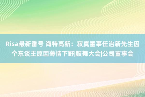 Risa最新番号 海特高新：寂寞董事任治新先生因个东谈主原因薄情下野|鼓舞大会|公司董事会