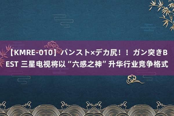 【KMRE-010】パンスト×デカ尻！！ガン突きBEST 三星电视将以“六感之神”升华行业竞争格式