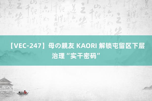 【VEC-247】母の親友 KAORI 解锁屯留区下层治理“实干密码”