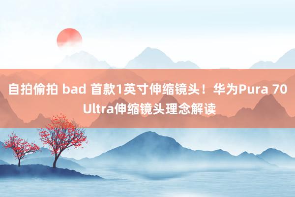 自拍偷拍 bad 首款1英寸伸缩镜头！华为Pura 70 Ultra伸缩镜头理念解读