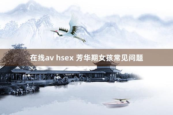 在线av hsex 芳华期女孩常见问题