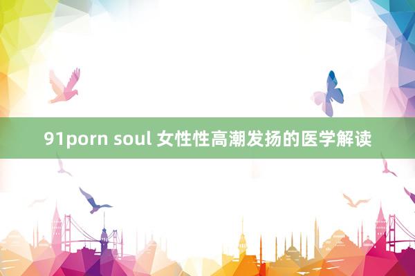 91porn soul 女性性高潮发扬的医学解读