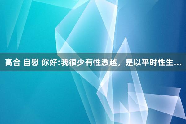 高合 自慰 你好:我很少有性激越，是以平时性生...