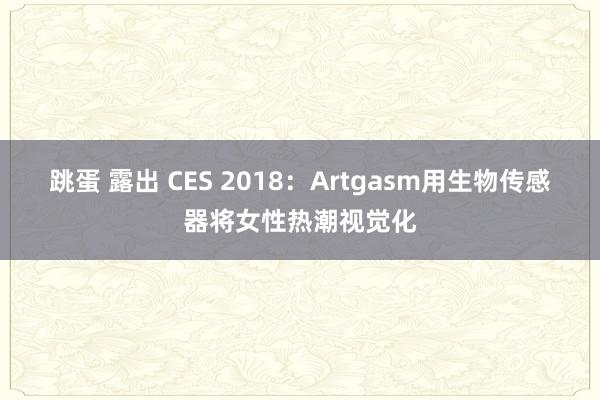 跳蛋 露出 CES 2018：Artgasm用生物传感器将女性热潮视觉化