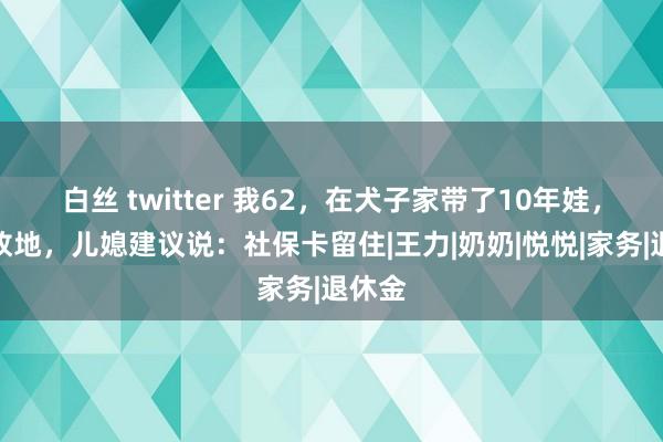 白丝 twitter 我62，在犬子家带了10年娃，思回故地，儿媳建议说：社保卡留住|王力|奶奶|悦悦|家务|退休金