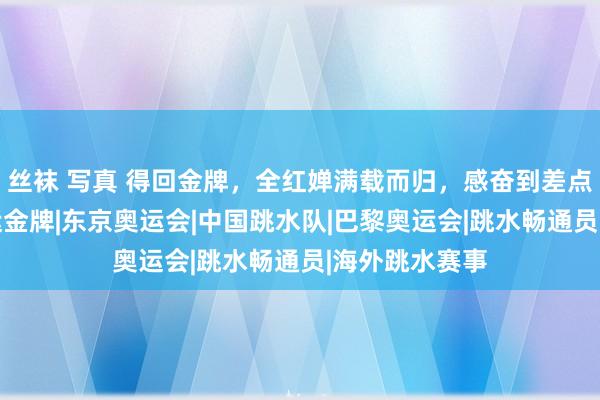 丝袜 写真 得回金牌，全红婵满载而归，感奋到差点碰东谈主|奥运金牌|东京奥运会|中国跳水队|巴黎奥运会|跳水畅通员|海外跳水赛事