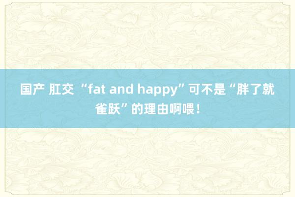 国产 肛交 “fat and happy”可不是“胖了就雀跃”的理由啊喂！