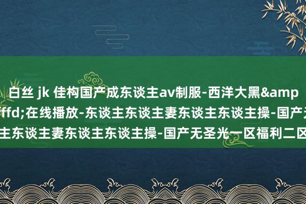 白丝 jk 佳构国产成东谈主av制服-西洋大黑&#xfffd;&#xfffd;在线播放-东谈主东谈主妻东谈主东谈主操-国产无圣光一区福利二区