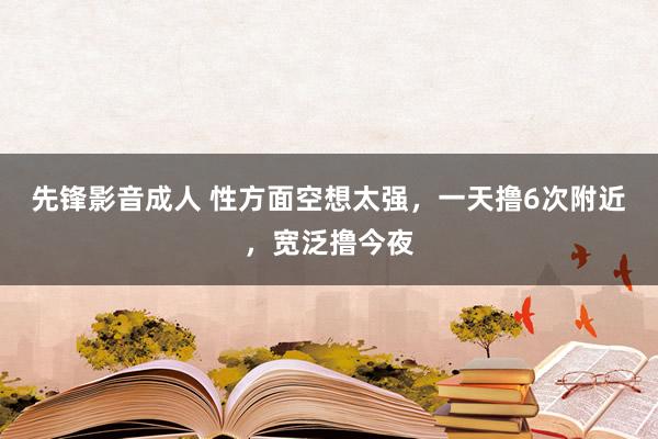 先锋影音成人 性方面空想太强，一天撸6次附近，宽泛撸今夜