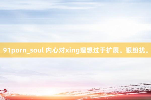 91porn_soul 内心对xing理想过于扩展。狠纷扰。