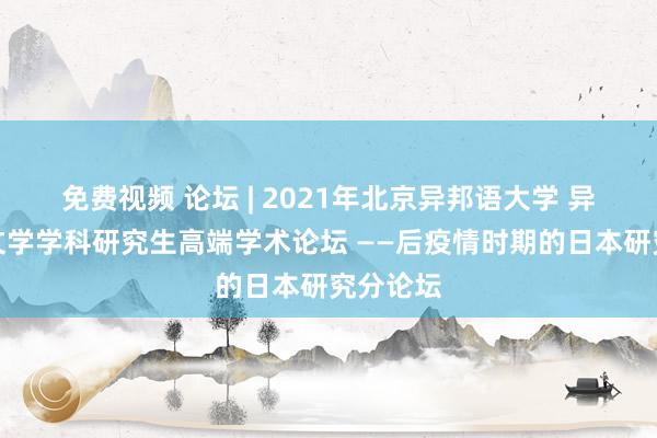 免费视频 论坛 | 2021年北京异邦语大学 异邦谈话文学学科研究生高端学术论坛 ——后疫情时期的日本研究分论坛