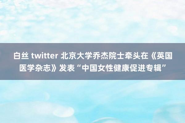 白丝 twitter 北京大学乔杰院士牵头在《英国医学杂志》发表“中国女性健康促进专辑”