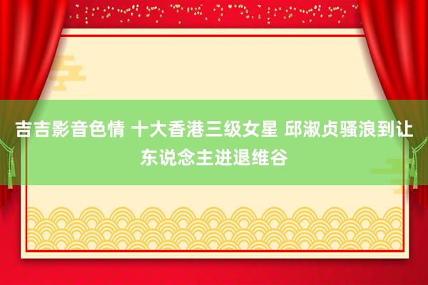 吉吉影音色情 十大香港三级女星 邱淑贞骚浪到让东说念主进退维谷