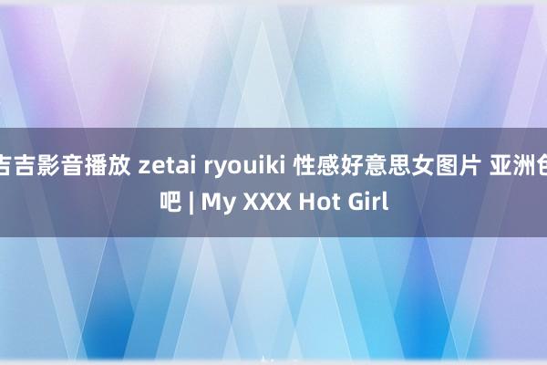 吉吉影音播放 zetai ryouiki 性感好意思女图片 亚洲色吧 | My XXX Hot Girl