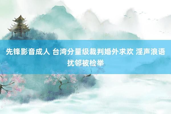 先锋影音成人 台湾分量级裁判婚外求欢 淫声浪语扰邻被检举