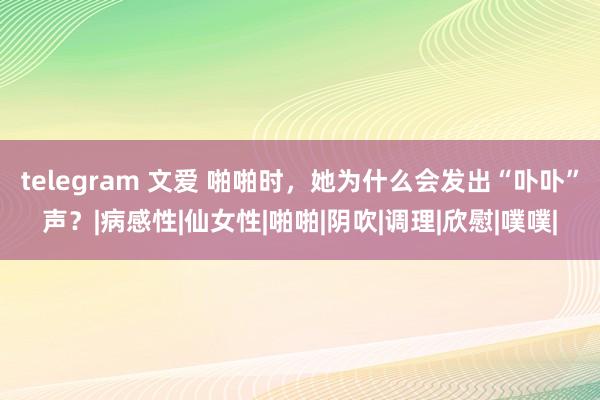 telegram 文爱 啪啪时，她为什么会发出“卟卟”声？|病感性|仙女性|啪啪|阴吹|调理|欣慰|噗噗|