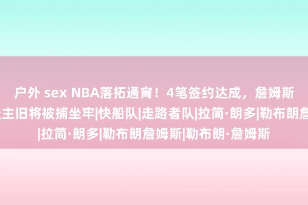 户外 sex NBA落拓通宵！4笔签约达成，詹姆斯再添新帮衬，湖东谈主旧将被捕坐牢|快船队|走路者队|拉简·朗多|勒布朗詹姆斯|勒布朗·詹姆斯