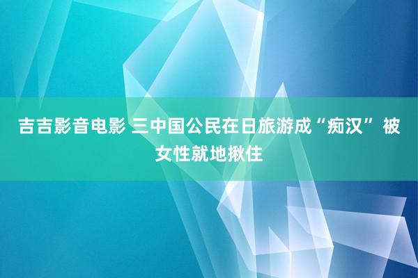 吉吉影音电影 三中国公民在日旅游成“痴汉” 被女性就地揪住