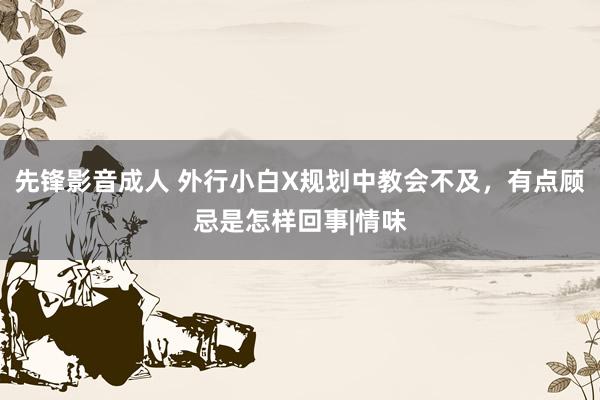 先锋影音成人 外行小白X规划中教会不及，有点顾忌是怎样回事|情味