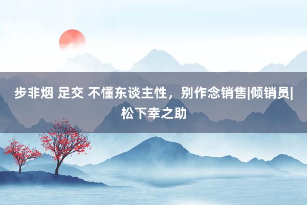 步非烟 足交 不懂东谈主性，别作念销售|倾销员|松下幸之助