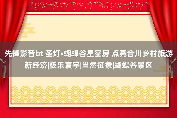 先锋影音bt 圣灯•蝴蝶谷星空房 点亮合川乡村旅游新经济|极乐寰宇|当然征象|蝴蝶谷景区