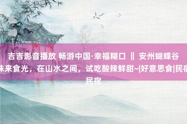 吉吉影音播放 畅游中国·幸福糊口 ‖ 安州蝴蝶谷味来食光，在山水之间，试吃酸辣鲜甜~|好意思食|民宿