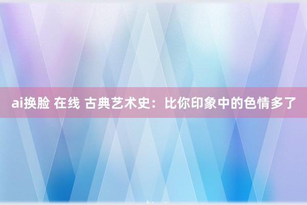 ai换脸 在线 古典艺术史：比你印象中的色情多了