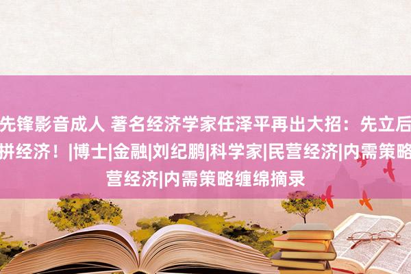 先锋影音成人 著名经济学家任泽平再出大招：先立后破，全力拼经济！|博士|金融|刘纪鹏|科学家|民营经济|内需策略缠绵摘录