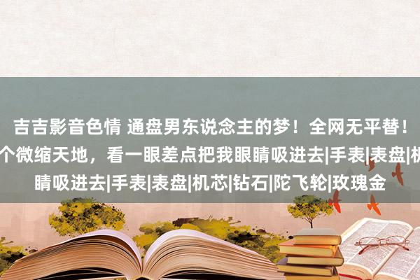 吉吉影音色情 通盘男东说念主的梦！全网无平替！我手上这枚表等于一个微缩天地，看一眼差点把我眼睛吸进去|手表|表盘|机芯|钻石|陀飞轮|玫瑰金