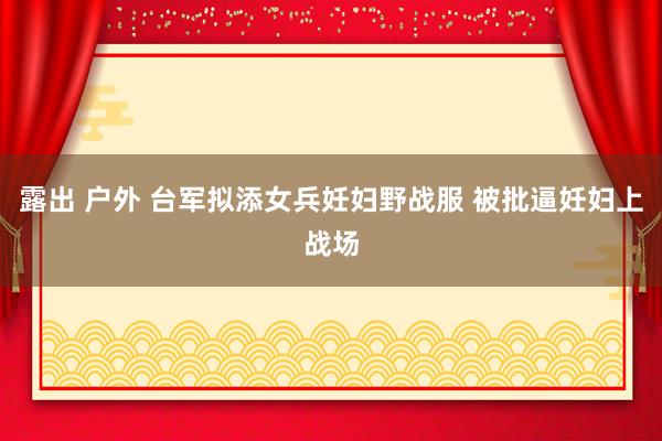 露出 户外 台军拟添女兵妊妇野战服 被批逼妊妇上战场