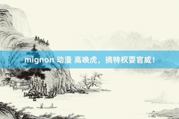 mignon 动漫 高唤虎，搞特权耍官威！