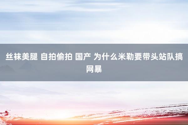 丝袜美腿 自拍偷拍 国产 为什么米勒要带头站队搞网暴