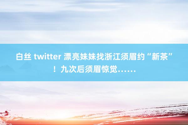 白丝 twitter 漂亮妹妹找浙江须眉约“新茶”！九次后须眉惊觉……