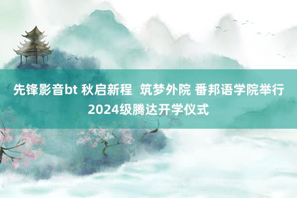 先锋影音bt 秋启新程  筑梦外院 番邦语学院举行2024级腾达开学仪式