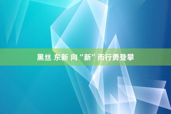 黑丝 东新 向“新”而行勇登攀