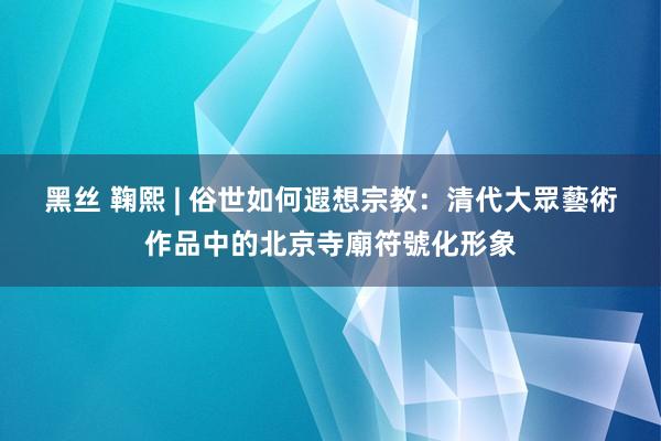 黑丝 鞠熙 | 俗世如何遐想宗教：清代大眾藝術作品中的北京寺廟符號化形象