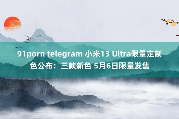 91porn telegram 小米13 Ultra限量定制色公布：三款新色 5月6日限量发售