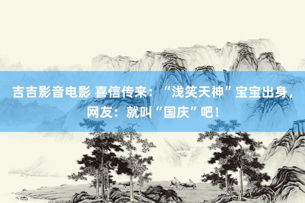 吉吉影音电影 喜信传来：“浅笑天神”宝宝出身，网友：就叫“国庆”吧！