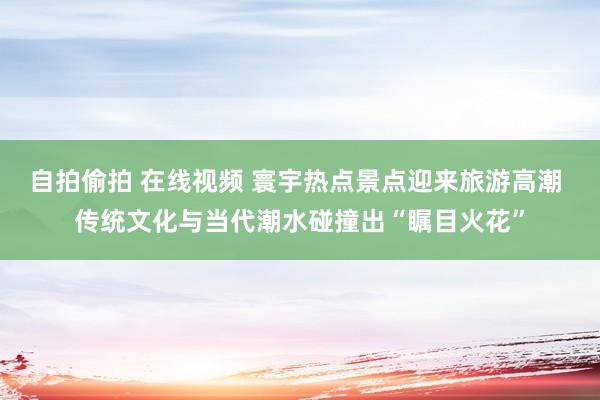 自拍偷拍 在线视频 寰宇热点景点迎来旅游高潮 传统文化与当代潮水碰撞出“瞩目火花”