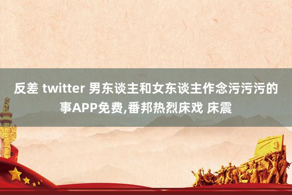 反差 twitter 男东谈主和女东谈主作念污污污的事APP免费，番邦热烈床戏 床震