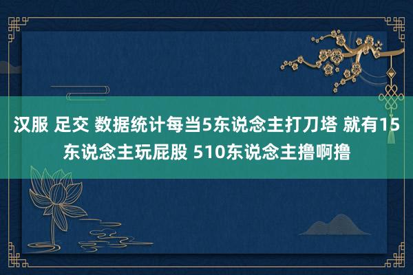 汉服 足交 数据统计每当5东说念主打刀塔 就有15东说念主玩屁股 510东说念主撸啊撸