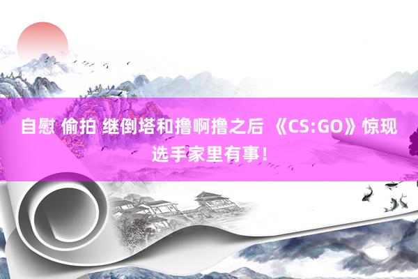 自慰 偷拍 继倒塔和撸啊撸之后 《CS:GO》惊现选手家里有事！