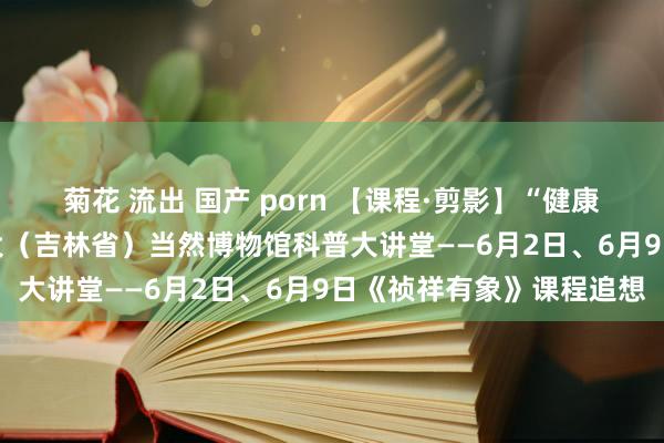 菊花 流出 国产 porn 【课程·剪影】“健康糊口 悦动吉林”东北师大（吉林省）当然博物馆科普大讲堂——6月2日、6月9日《祯祥有象》课程追想