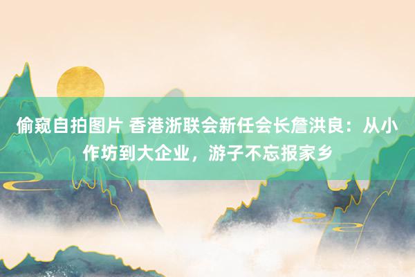 偷窥自拍图片 香港浙联会新任会长詹洪良：从小作坊到大企业，游子不忘报家乡