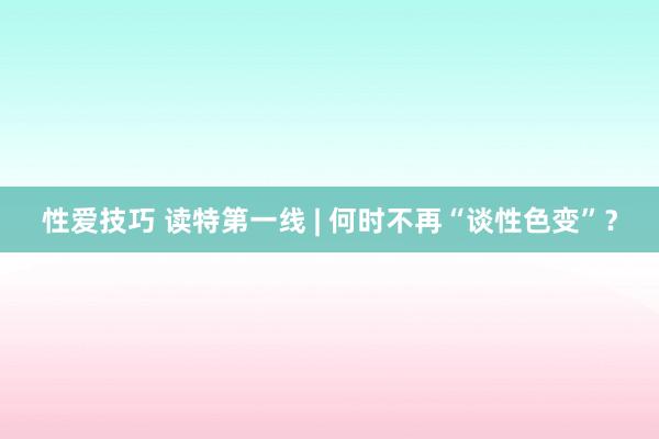 性爱技巧 读特第一线 | 何时不再“谈性色变”？